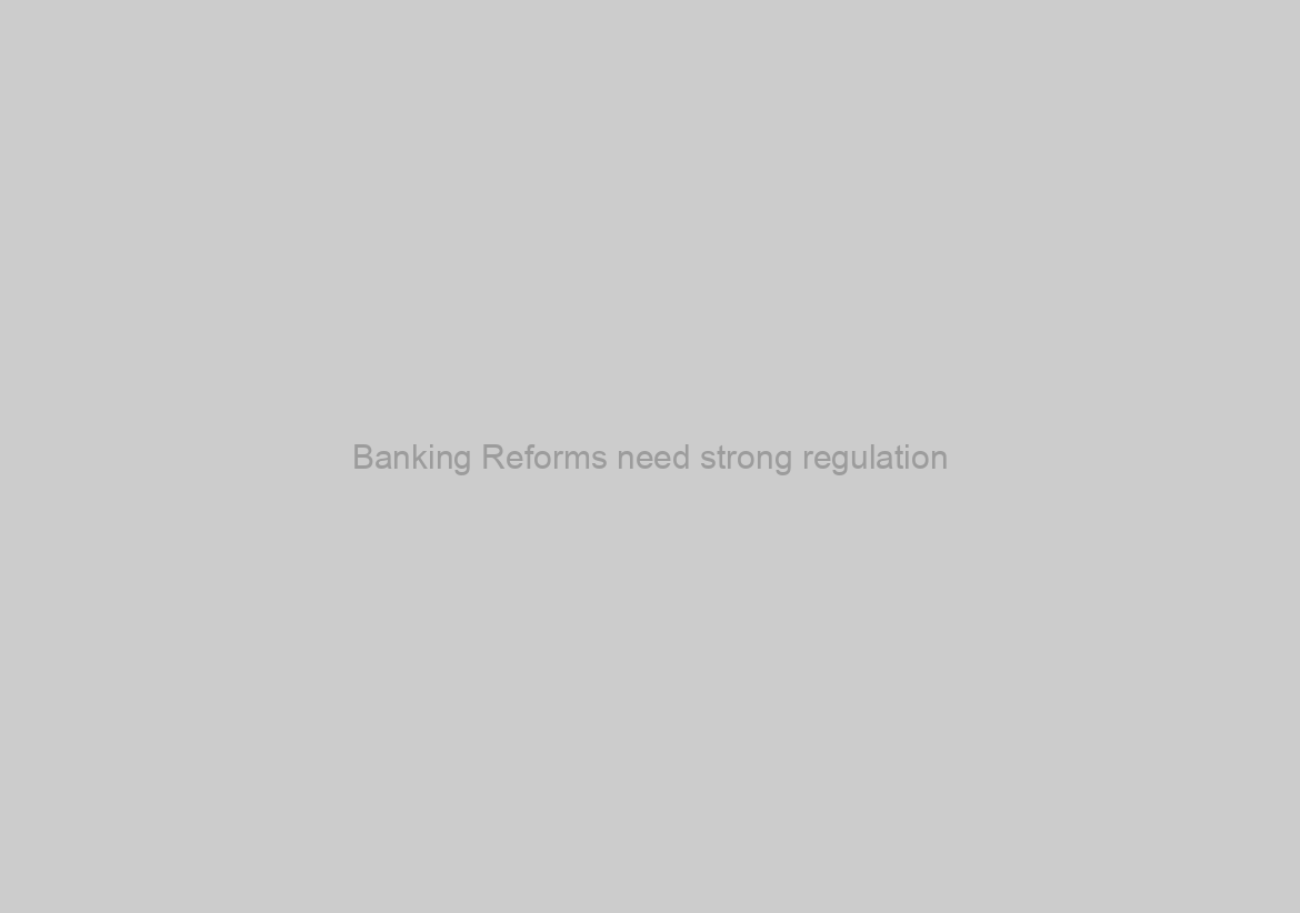 Banking Reforms need strong regulation